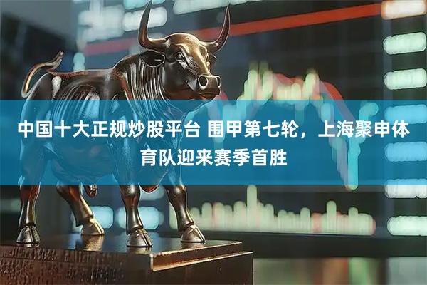 中国十大正规炒股平台 围甲第七轮，上海聚申体育队迎来赛季首胜