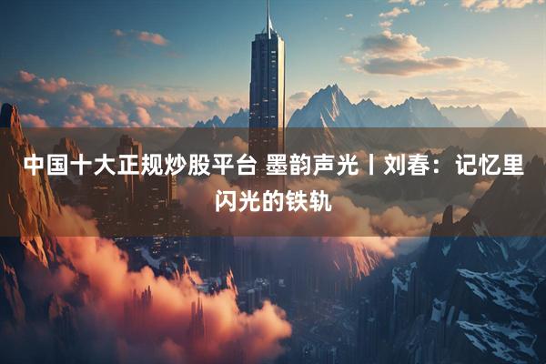 中国十大正规炒股平台 墨韵声光丨刘春：记忆里闪光的铁轨