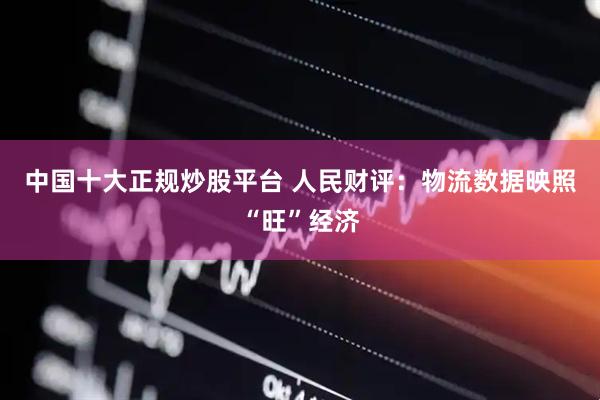中国十大正规炒股平台 人民财评：物流数据映照“旺”经济