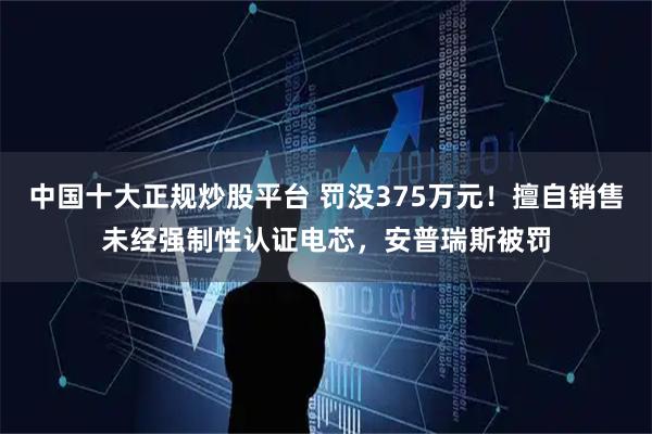 中国十大正规炒股平台 罚没375万元！擅自销售未经强制性认证电芯，安普瑞斯被罚