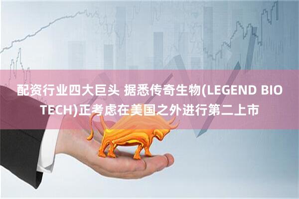 配资行业四大巨头 据悉传奇生物(LEGEND BIOTECH)正考虑在美国之外进行第二上市