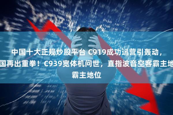 中国十大正规炒股平台 C919成功运营引轰动，中国再出重拳！C939宽体机问世，直指波音空客霸主地位