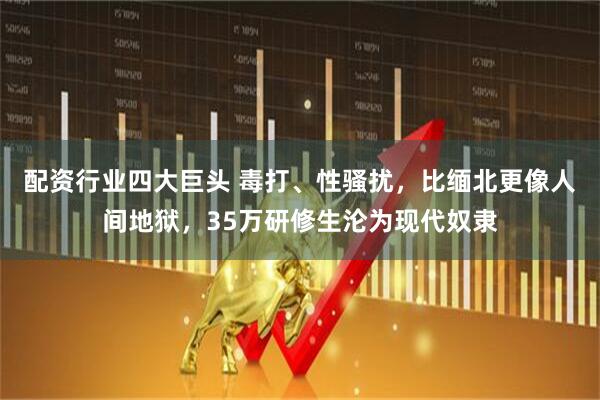 配资行业四大巨头 毒打、性骚扰，比缅北更像人间地狱，35万研修生沦为现代奴隶