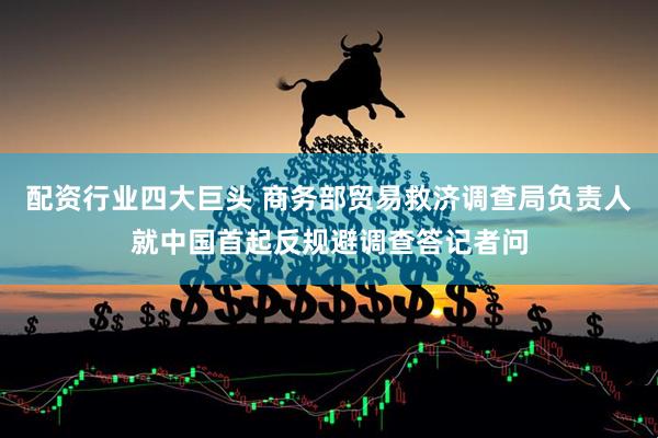 配资行业四大巨头 商务部贸易救济调查局负责人就中国首起反规避调查答记者问