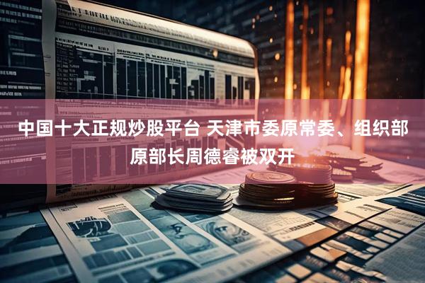 中国十大正规炒股平台 天津市委原常委、组织部原部长周德睿被双开
