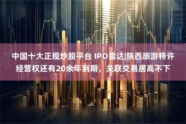 中国十大正规炒股平台 IPO雷达|陕西旅游特许经营权还有20余年到期，关联交易居高不下