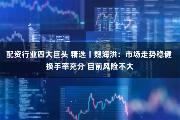 配资行业四大巨头 精选丨魏海洪：市场走势稳健 换手率充分 目前风险不大