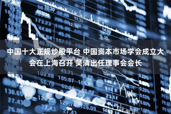 中国十大正规炒股平台 中国资本市场学会成立大会在上海召开 吴清出任理事会会长