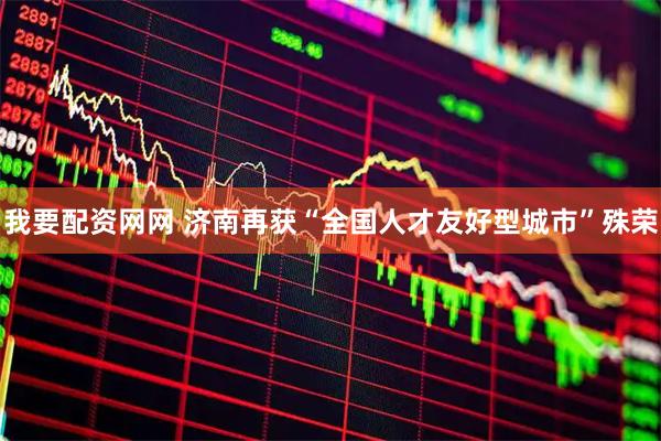 我要配资网网 济南再获“全国人才友好型城市”殊荣