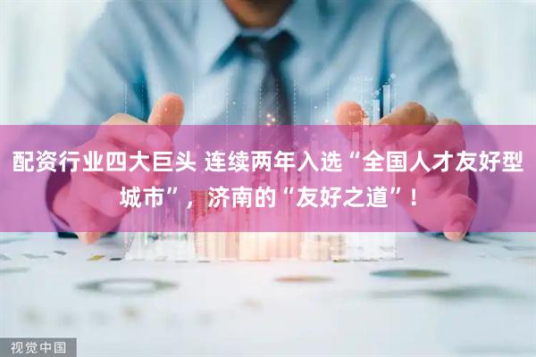 配资行业四大巨头 连续两年入选“全国人才友好型城市”，济南的“友好之道”！