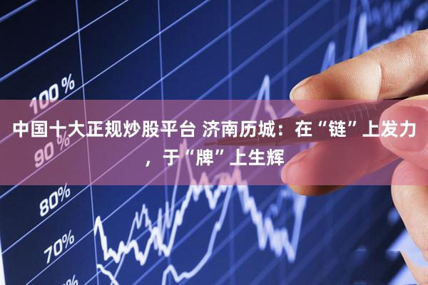 中国十大正规炒股平台 济南历城：在“链”上发力，于“牌”上生辉
