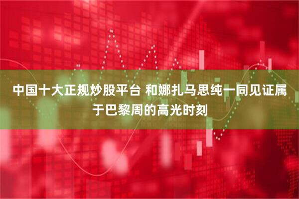 中国十大正规炒股平台 和娜扎马思纯一同见证属于巴黎周的高光时刻