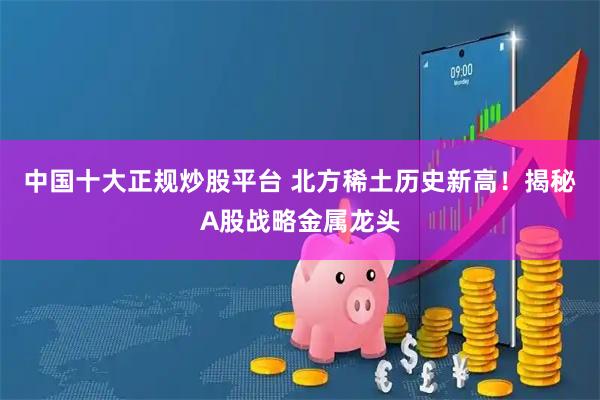 中国十大正规炒股平台 北方稀土历史新高！揭秘A股战略金属龙头