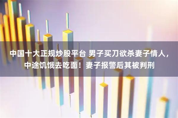 中国十大正规炒股平台 男子买刀欲杀妻子情人，中途饥饿去吃面！妻子报警后其被判刑
