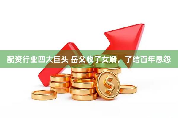 配资行业四大巨头 岳父收了女婿，了结百年恩怨