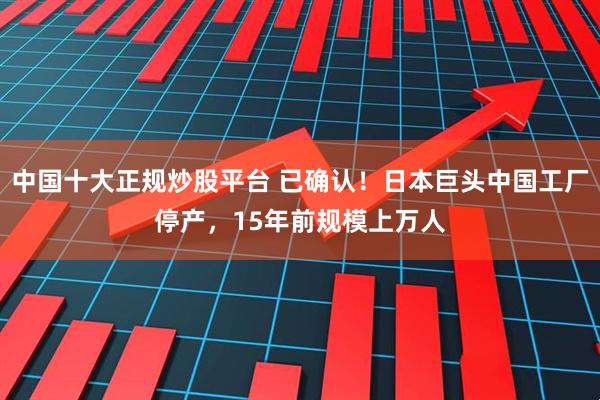 中国十大正规炒股平台 已确认！日本巨头中国工厂停产，15年前规模上万人