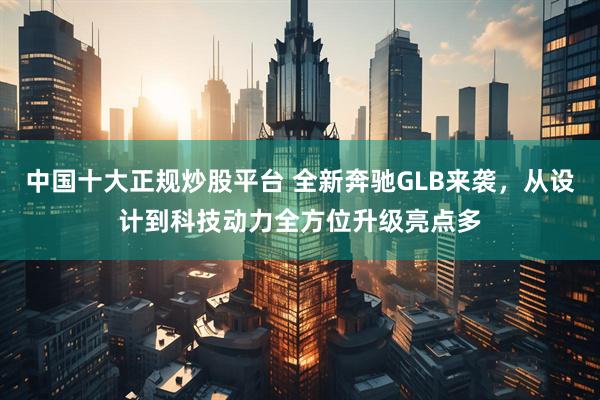 中国十大正规炒股平台 全新奔驰GLB来袭，从设计到科技动力全方位升级亮点多