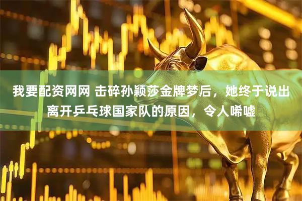 我要配资网网 击碎孙颖莎金牌梦后，她终于说出离开乒乓球国家队的原因，令人唏嘘