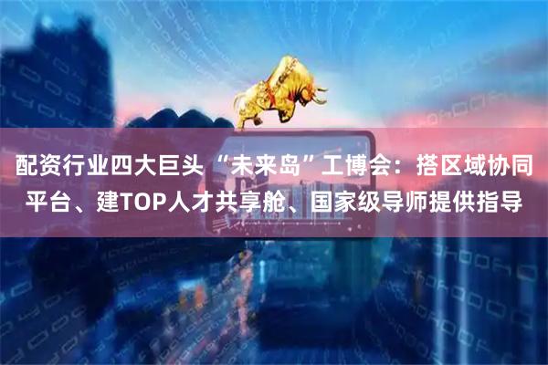 配资行业四大巨头 “未来岛”工博会：搭区域协同平台、建TOP人才共享舱、国家级导师提供指导