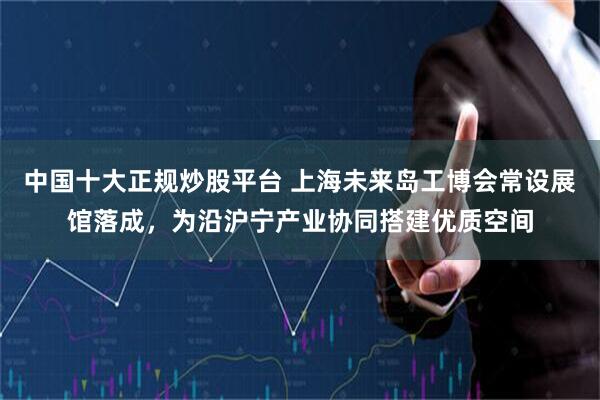 中国十大正规炒股平台 上海未来岛工博会常设展馆落成，为沿沪宁产业协同搭建优质空间