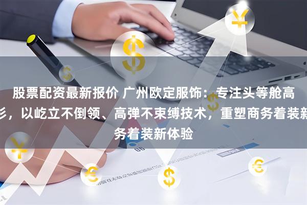 股票配资最新报价 广州欧定服饰：专注头等舱高弹衬衫，以屹立不倒领、高弹不束缚技术，重塑商务着装新体验