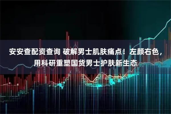 安安查配资查询 破解男士肌肤痛点！左颜右色，用科研重塑国货男士护肤新生态
