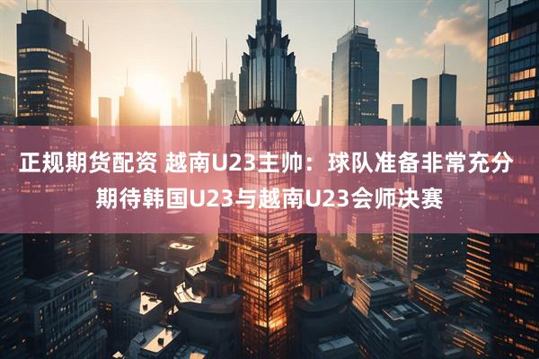 正规期货配资 越南U23主帅：球队准备非常充分 期待韩国U23与越南U23会师决赛