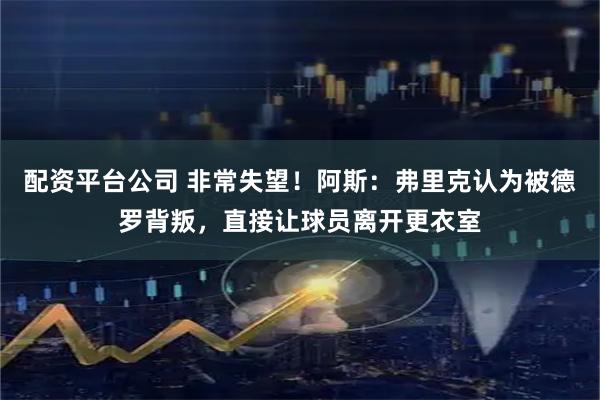 配资平台公司 非常失望！阿斯：弗里克认为被德罗背叛，直接让球员离开更衣室
