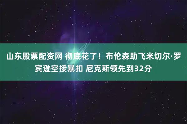 山东股票配资网 彻底花了！布伦森助飞米切尔·罗宾逊空接暴扣 尼克斯领先到32分