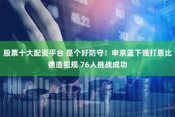 股票十大配资平台 是个好防守！申京篮下强打恩比德造犯规 76人挑战成功