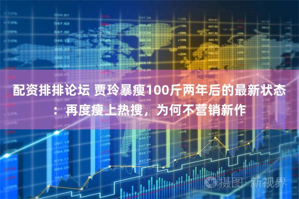 配资排排论坛 贾玲暴瘦100斤两年后的最新状态：再度瘦上热搜，为何不营销新作