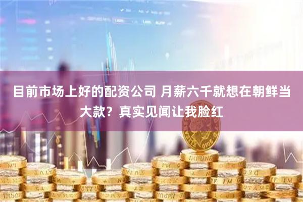 目前市场上好的配资公司 月薪六千就想在朝鲜当大款？真实见闻让我脸红