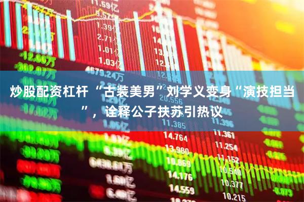 炒股配资杠杆 “古装美男”刘学义变身“演技担当”，诠释公子扶苏引热议