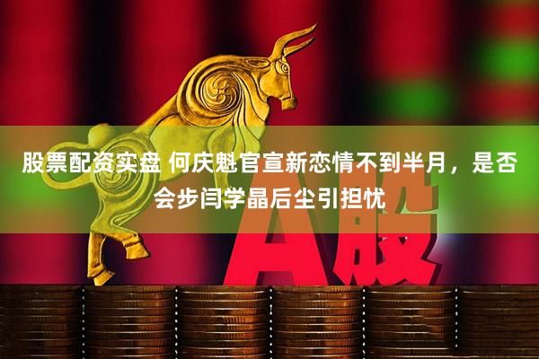 股票配资实盘 何庆魁官宣新恋情不到半月，是否会步闫学晶后尘引担忧