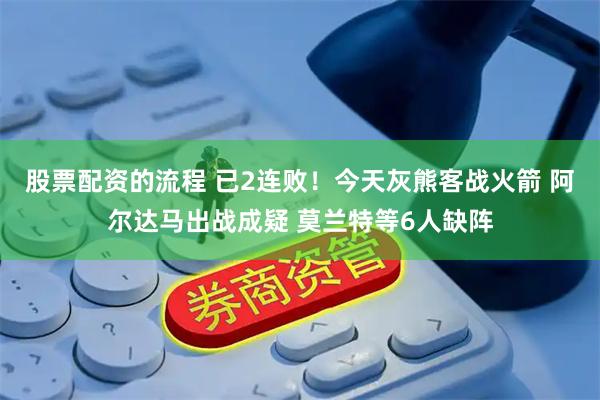 股票配资的流程 已2连败！今天灰熊客战火箭 阿尔达马出战成疑 莫兰特等6人缺阵