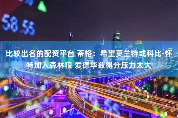 比较出名的配资平台 蒂格：希望莫兰特或科比·怀特加入森林狼 爱德华兹得分压力太大