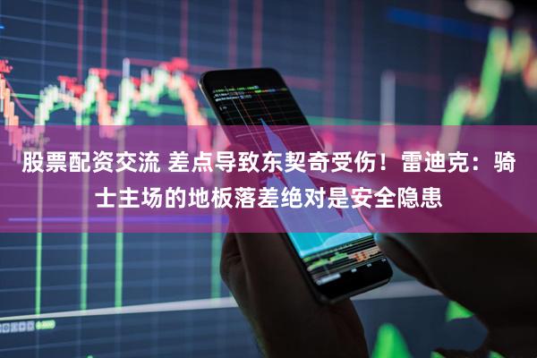股票配资交流 差点导致东契奇受伤！雷迪克：骑士主场的地板落差绝对是安全隐患