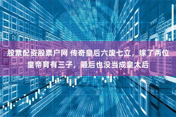 股票配资股票户网 传奇皇后六废七立，嫁了两位皇帝育有三子，最后也没当成皇太后