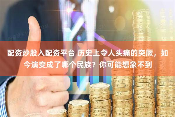 配资炒股入配资平台 历史上令人头痛的突厥，如今演变成了哪个民族？你可能想象不到