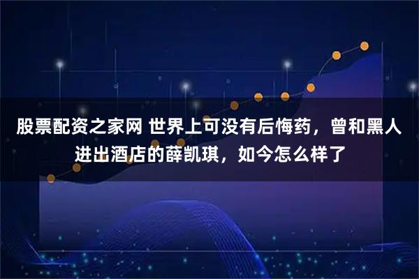 股票配资之家网 世界上可没有后悔药，曾和黑人进出酒店的薛凯琪，如今怎么样了