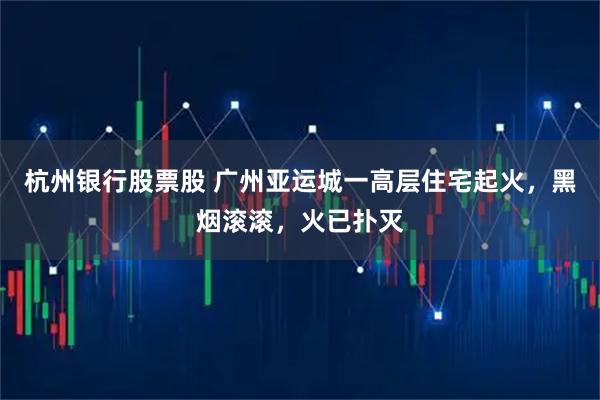 杭州银行股票股 广州亚运城一高层住宅起火，黑烟滚滚，火已扑灭