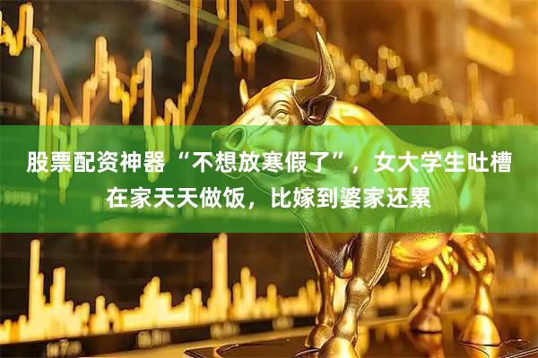 股票配资神器 “不想放寒假了”，女大学生吐槽在家天天做饭，比嫁到婆家还累