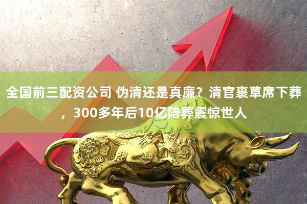 全国前三配资公司 伪清还是真廉？清官裹草席下葬，300多年后10亿陪葬震惊世人
