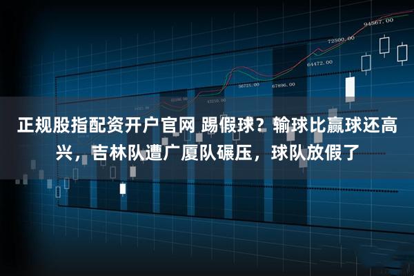正规股指配资开户官网 踢假球？输球比赢球还高兴，吉林队遭广厦队碾压，球队放假了