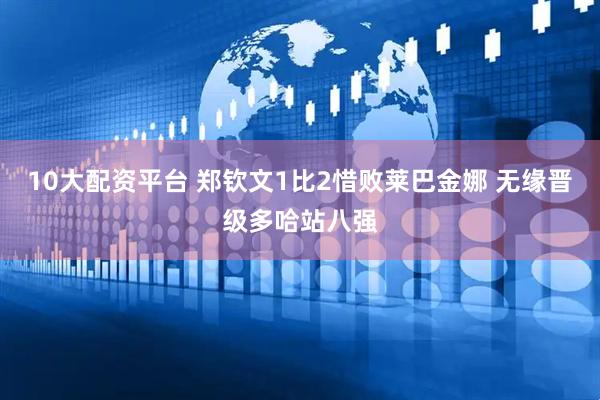 10大配资平台 郑钦文1比2惜败莱巴金娜 无缘晋级多哈站八强