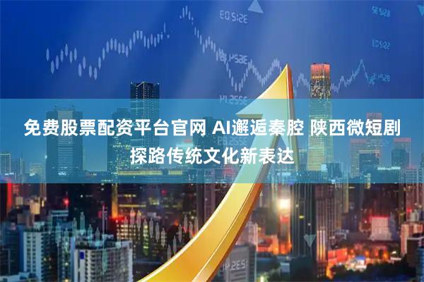 免费股票配资平台官网 AI邂逅秦腔 陕西微短剧探路传统文化新表达