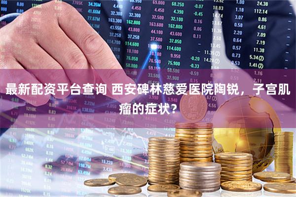 最新配资平台查询 西安碑林慈爱医院陶锐，子宫肌瘤的症状？