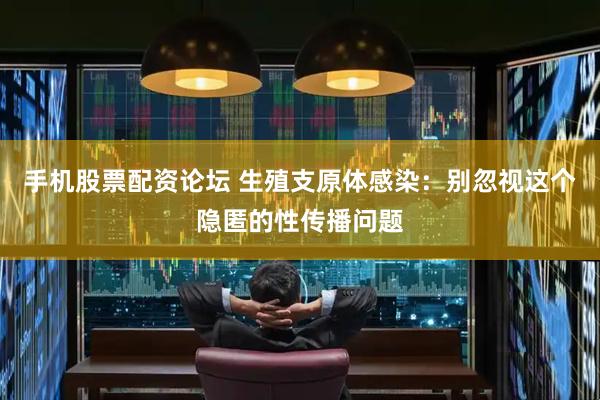 手机股票配资论坛 生殖支原体感染：别忽视这个隐匿的性传播问题