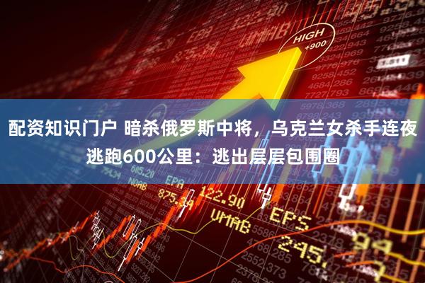 配资知识门户 暗杀俄罗斯中将，乌克兰女杀手连夜逃跑600公里：逃出层层包围圈