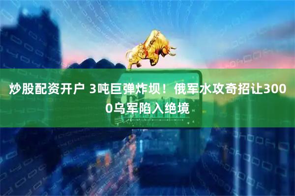 炒股配资开户 3吨巨弹炸坝！俄军水攻奇招让3000乌军陷入绝境